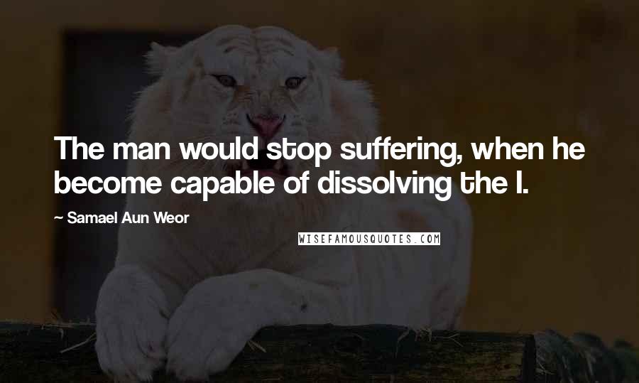 Samael Aun Weor Quotes: The man would stop suffering, when he become capable of dissolving the I.