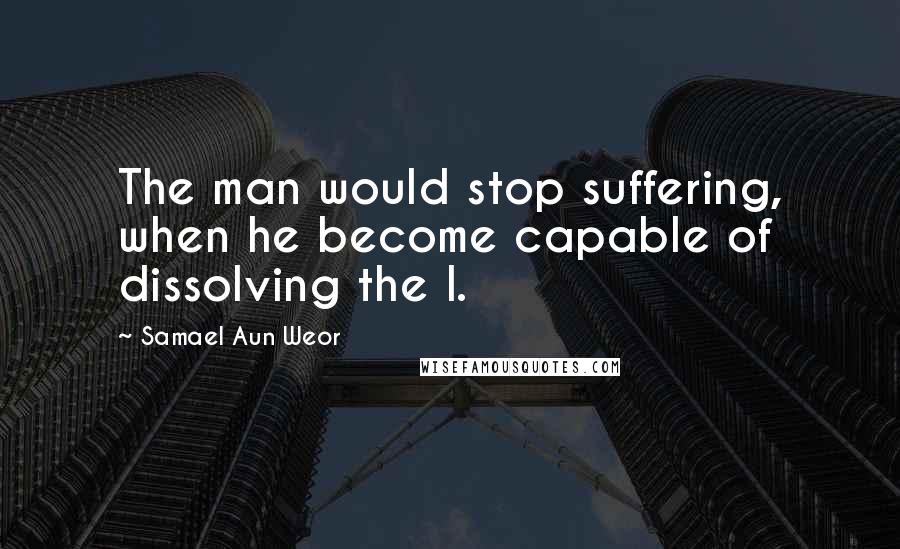 Samael Aun Weor Quotes: The man would stop suffering, when he become capable of dissolving the I.