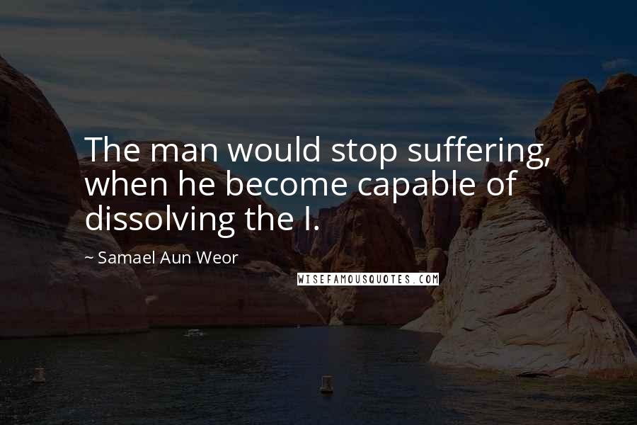 Samael Aun Weor Quotes: The man would stop suffering, when he become capable of dissolving the I.