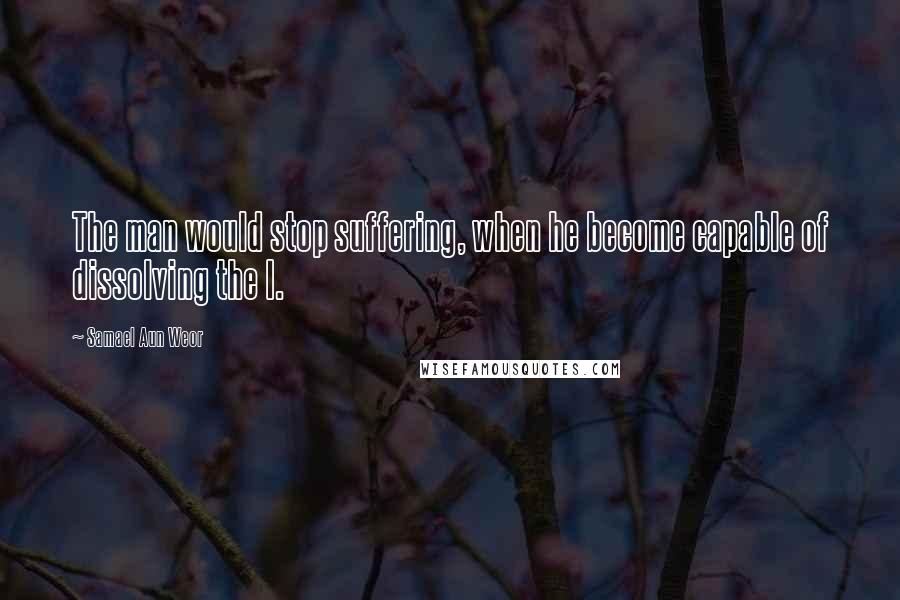 Samael Aun Weor Quotes: The man would stop suffering, when he become capable of dissolving the I.