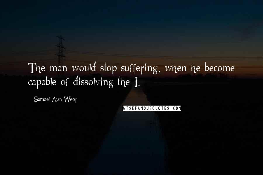 Samael Aun Weor Quotes: The man would stop suffering, when he become capable of dissolving the I.