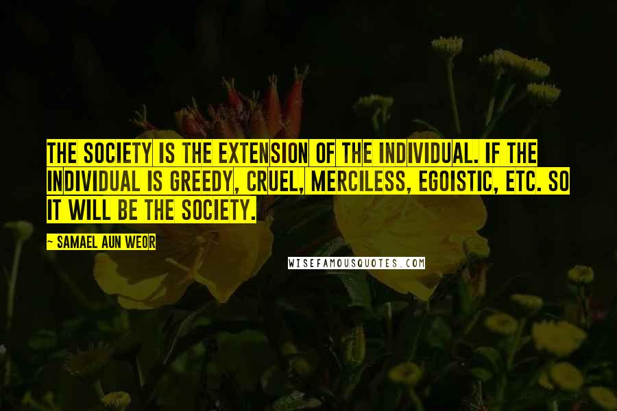 Samael Aun Weor Quotes: The society is the extension of the individual. If the individual is greedy, cruel, merciless, egoistic, etc. so it will be the society.