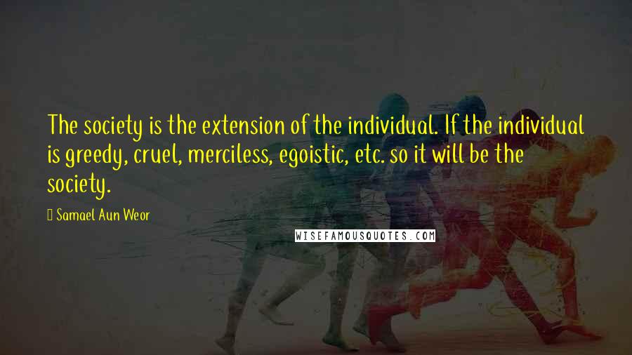 Samael Aun Weor Quotes: The society is the extension of the individual. If the individual is greedy, cruel, merciless, egoistic, etc. so it will be the society.
