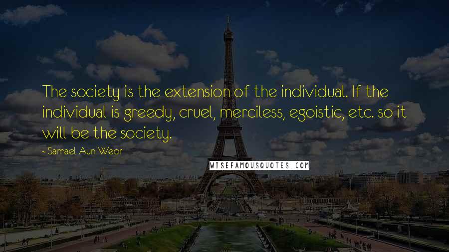 Samael Aun Weor Quotes: The society is the extension of the individual. If the individual is greedy, cruel, merciless, egoistic, etc. so it will be the society.