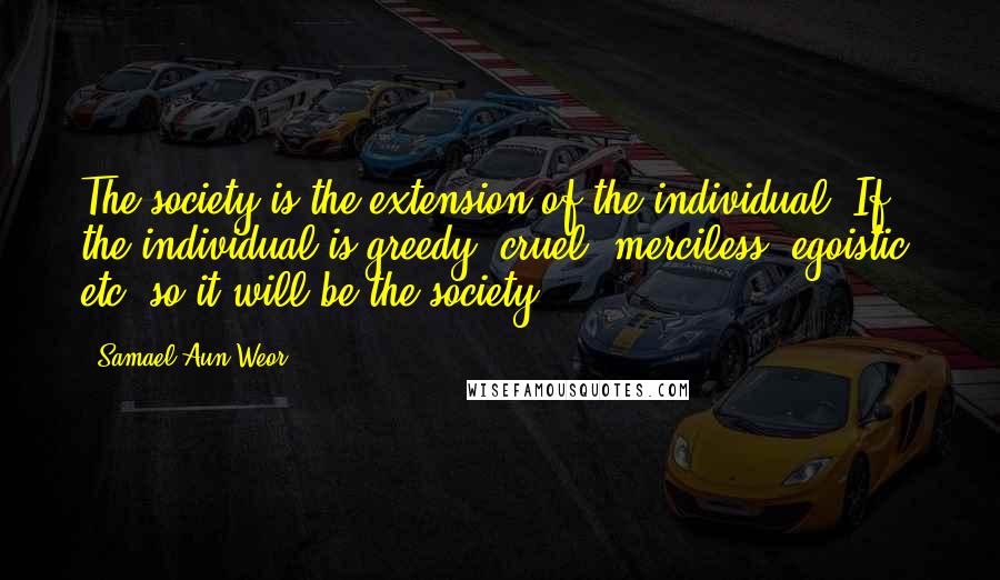 Samael Aun Weor Quotes: The society is the extension of the individual. If the individual is greedy, cruel, merciless, egoistic, etc. so it will be the society.