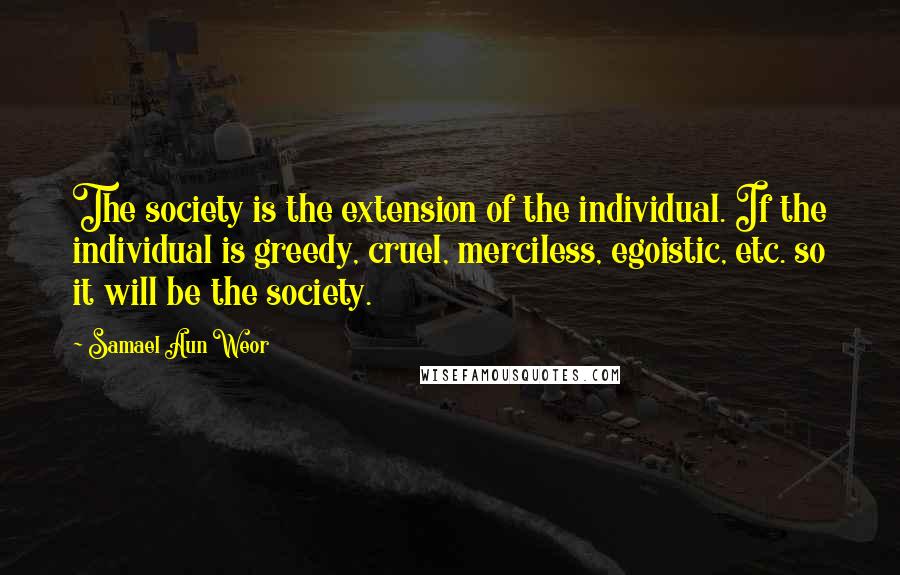 Samael Aun Weor Quotes: The society is the extension of the individual. If the individual is greedy, cruel, merciless, egoistic, etc. so it will be the society.