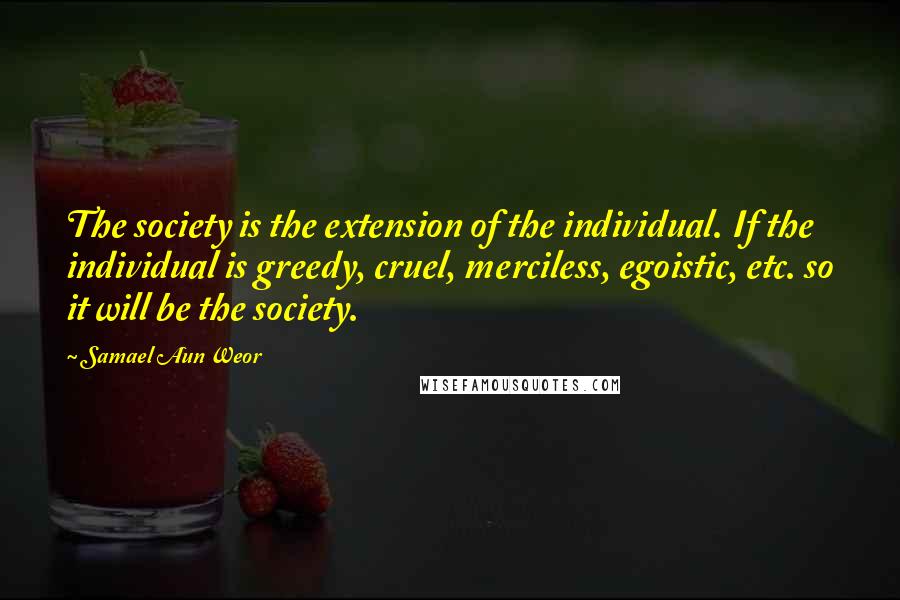 Samael Aun Weor Quotes: The society is the extension of the individual. If the individual is greedy, cruel, merciless, egoistic, etc. so it will be the society.