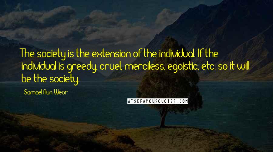 Samael Aun Weor Quotes: The society is the extension of the individual. If the individual is greedy, cruel, merciless, egoistic, etc. so it will be the society.