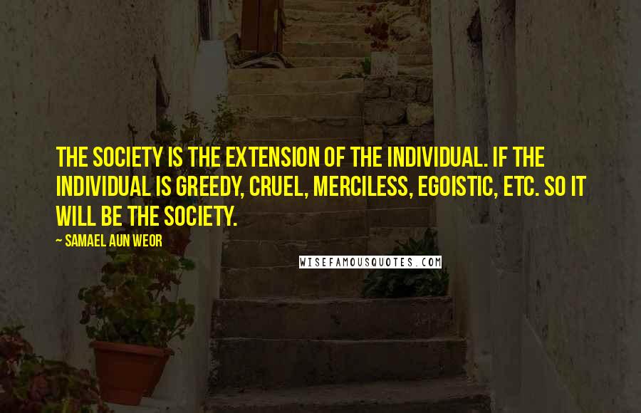 Samael Aun Weor Quotes: The society is the extension of the individual. If the individual is greedy, cruel, merciless, egoistic, etc. so it will be the society.