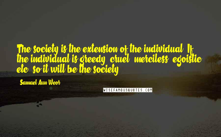 Samael Aun Weor Quotes: The society is the extension of the individual. If the individual is greedy, cruel, merciless, egoistic, etc. so it will be the society.