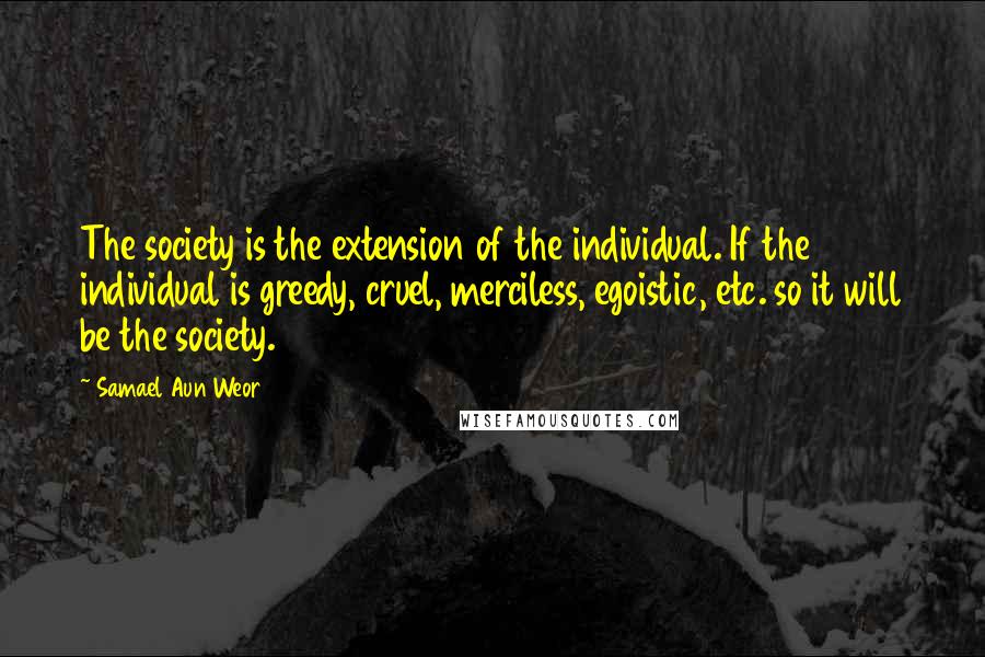 Samael Aun Weor Quotes: The society is the extension of the individual. If the individual is greedy, cruel, merciless, egoistic, etc. so it will be the society.