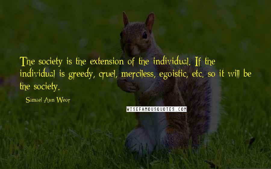 Samael Aun Weor Quotes: The society is the extension of the individual. If the individual is greedy, cruel, merciless, egoistic, etc. so it will be the society.