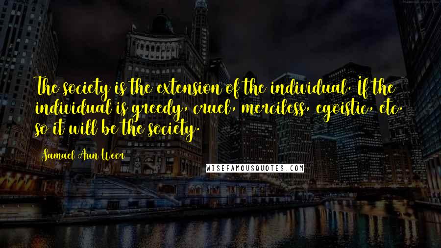 Samael Aun Weor Quotes: The society is the extension of the individual. If the individual is greedy, cruel, merciless, egoistic, etc. so it will be the society.