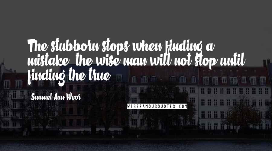 Samael Aun Weor Quotes: The stubborn stops when finding a mistake, the wise man will not stop until finding the true.