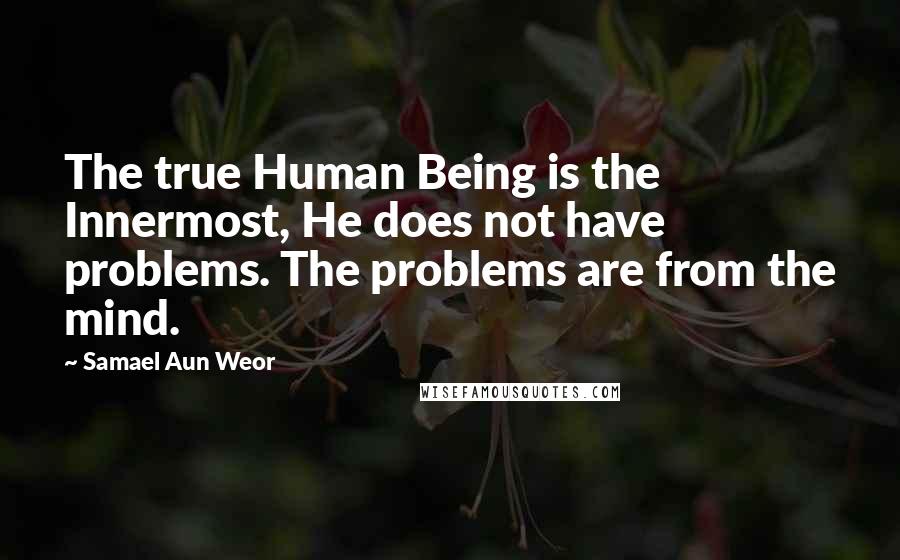 Samael Aun Weor Quotes: The true Human Being is the Innermost, He does not have problems. The problems are from the mind.