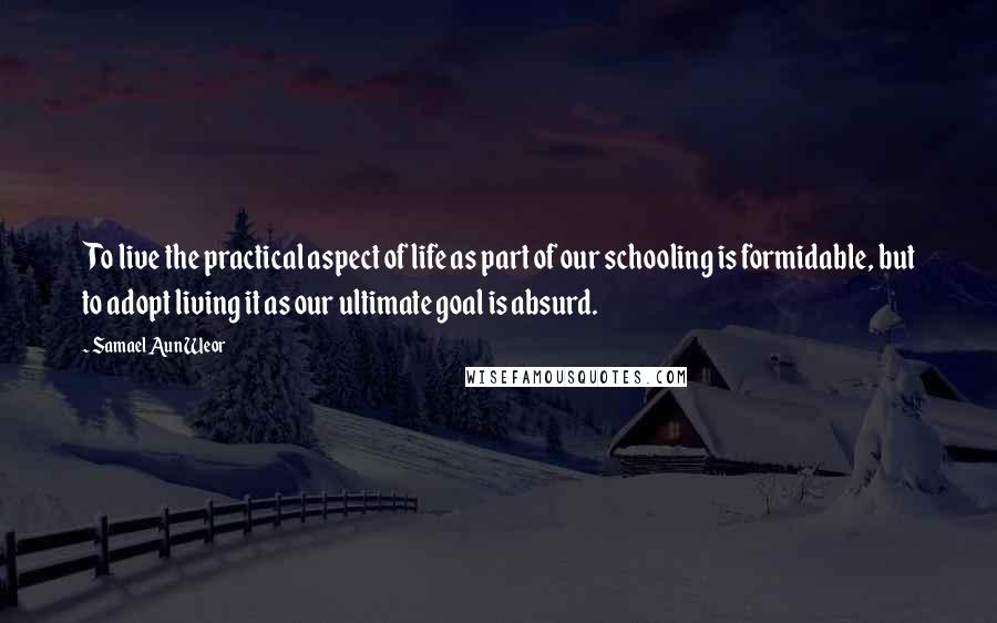 Samael Aun Weor Quotes: To live the practical aspect of life as part of our schooling is formidable, but to adopt living it as our ultimate goal is absurd.