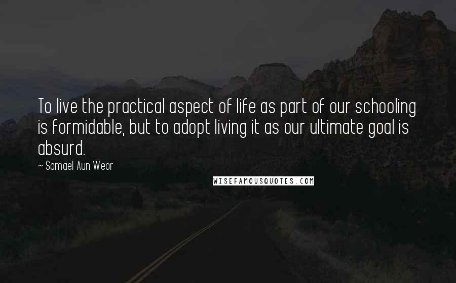 Samael Aun Weor Quotes: To live the practical aspect of life as part of our schooling is formidable, but to adopt living it as our ultimate goal is absurd.