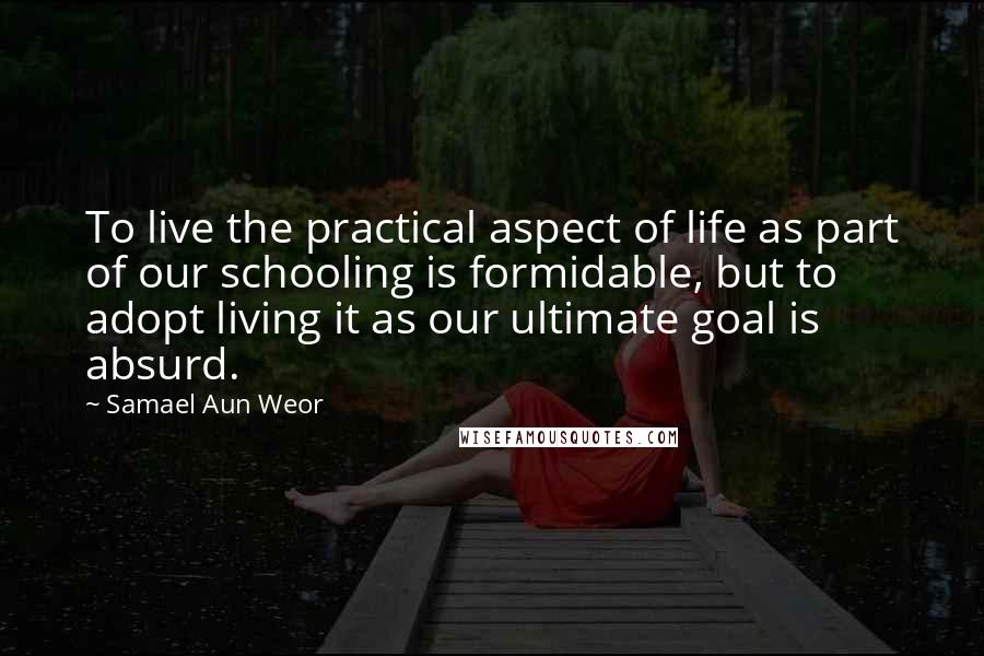 Samael Aun Weor Quotes: To live the practical aspect of life as part of our schooling is formidable, but to adopt living it as our ultimate goal is absurd.