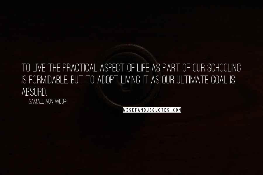 Samael Aun Weor Quotes: To live the practical aspect of life as part of our schooling is formidable, but to adopt living it as our ultimate goal is absurd.