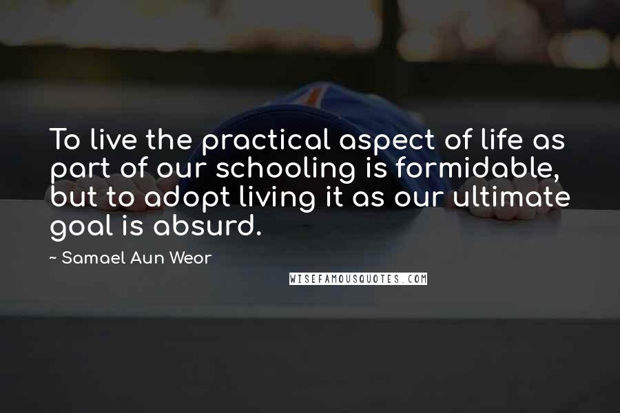 Samael Aun Weor Quotes: To live the practical aspect of life as part of our schooling is formidable, but to adopt living it as our ultimate goal is absurd.