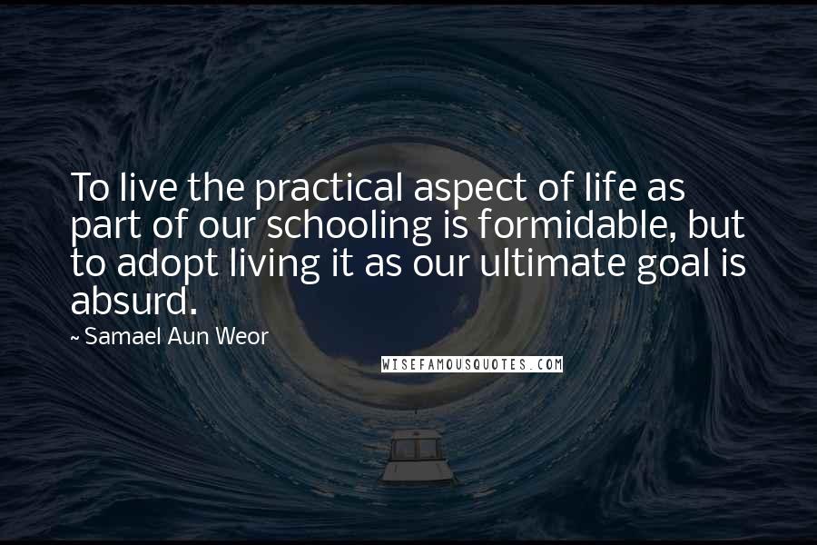 Samael Aun Weor Quotes: To live the practical aspect of life as part of our schooling is formidable, but to adopt living it as our ultimate goal is absurd.