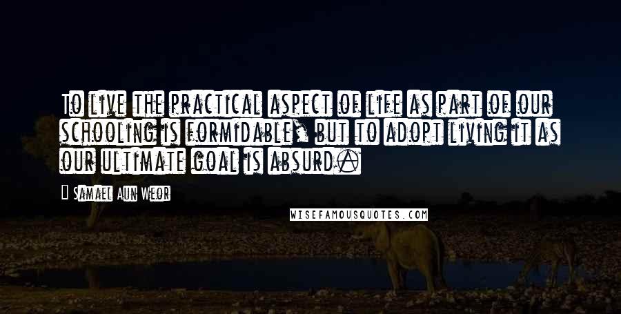 Samael Aun Weor Quotes: To live the practical aspect of life as part of our schooling is formidable, but to adopt living it as our ultimate goal is absurd.