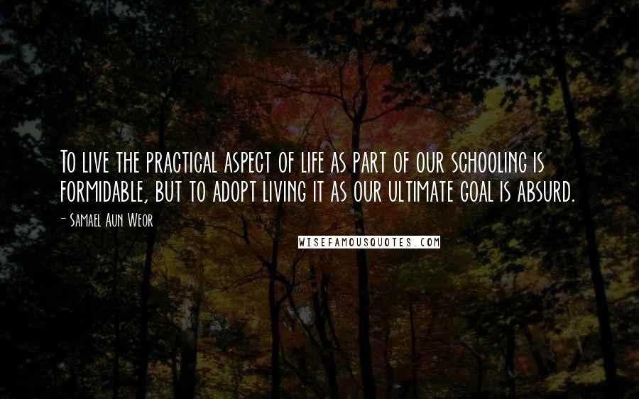 Samael Aun Weor Quotes: To live the practical aspect of life as part of our schooling is formidable, but to adopt living it as our ultimate goal is absurd.