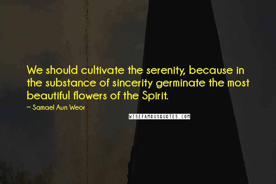 Samael Aun Weor Quotes: We should cultivate the serenity, because in the substance of sincerity germinate the most beautiful flowers of the Spirit.