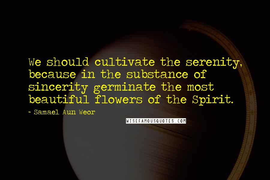Samael Aun Weor Quotes: We should cultivate the serenity, because in the substance of sincerity germinate the most beautiful flowers of the Spirit.
