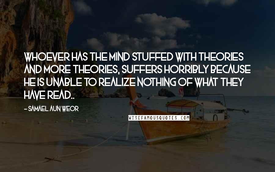 Samael Aun Weor Quotes: Whoever has the mind stuffed with theories and more theories, suffers horribly because he is unable to realize nothing of what they have read..