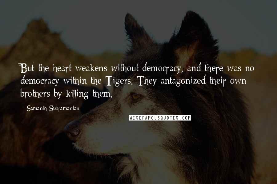 Samanth Subramanian Quotes: But the heart weakens without democracy, and there was no democracy within the Tigers. They antagonized their own brothers by killing them.