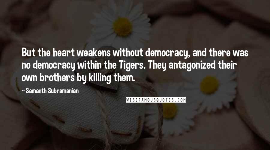 Samanth Subramanian Quotes: But the heart weakens without democracy, and there was no democracy within the Tigers. They antagonized their own brothers by killing them.