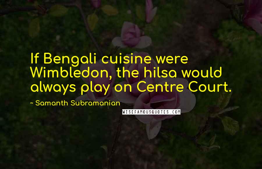 Samanth Subramanian Quotes: If Bengali cuisine were Wimbledon, the hilsa would always play on Centre Court.