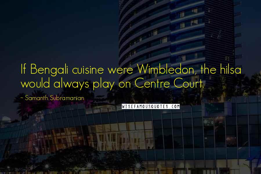 Samanth Subramanian Quotes: If Bengali cuisine were Wimbledon, the hilsa would always play on Centre Court.