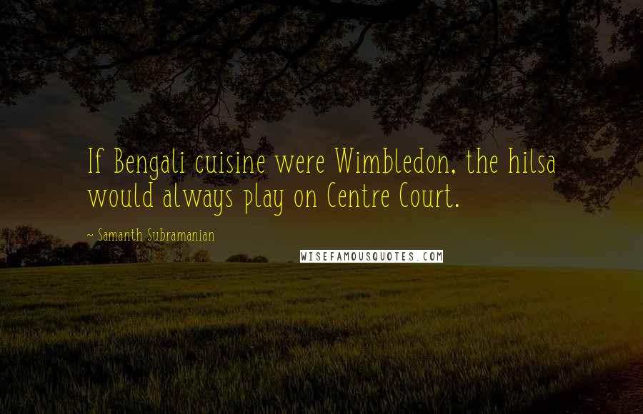 Samanth Subramanian Quotes: If Bengali cuisine were Wimbledon, the hilsa would always play on Centre Court.