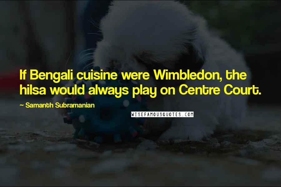 Samanth Subramanian Quotes: If Bengali cuisine were Wimbledon, the hilsa would always play on Centre Court.