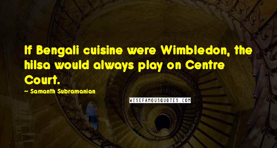 Samanth Subramanian Quotes: If Bengali cuisine were Wimbledon, the hilsa would always play on Centre Court.