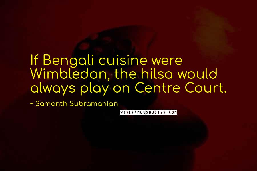 Samanth Subramanian Quotes: If Bengali cuisine were Wimbledon, the hilsa would always play on Centre Court.