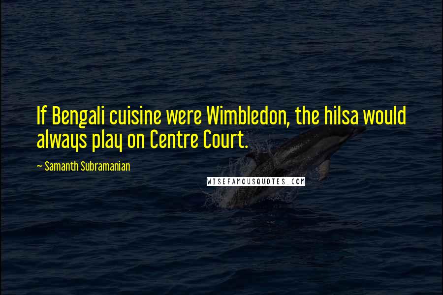 Samanth Subramanian Quotes: If Bengali cuisine were Wimbledon, the hilsa would always play on Centre Court.