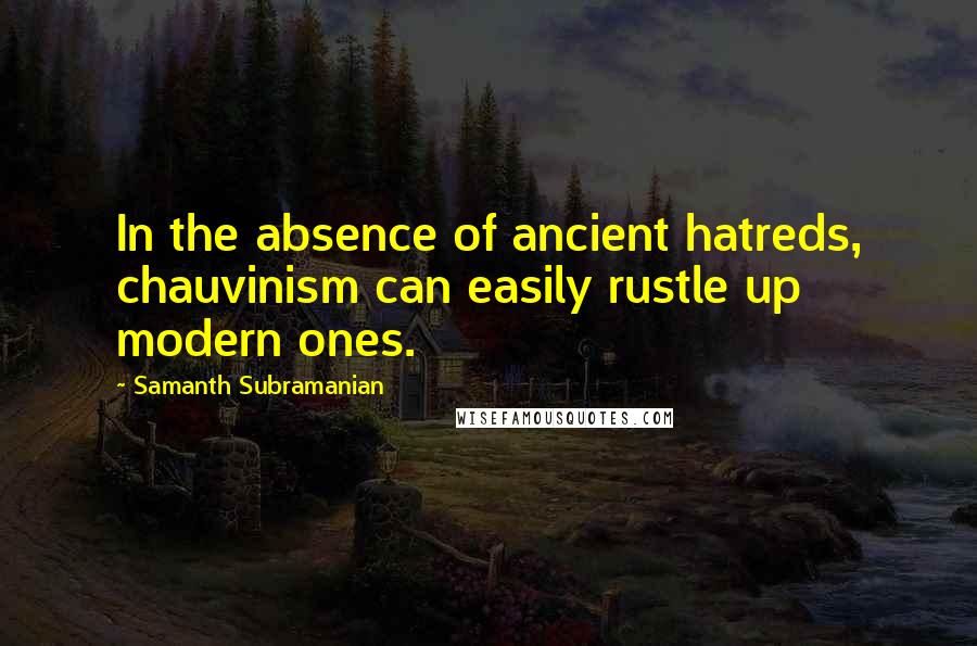 Samanth Subramanian Quotes: In the absence of ancient hatreds, chauvinism can easily rustle up modern ones.