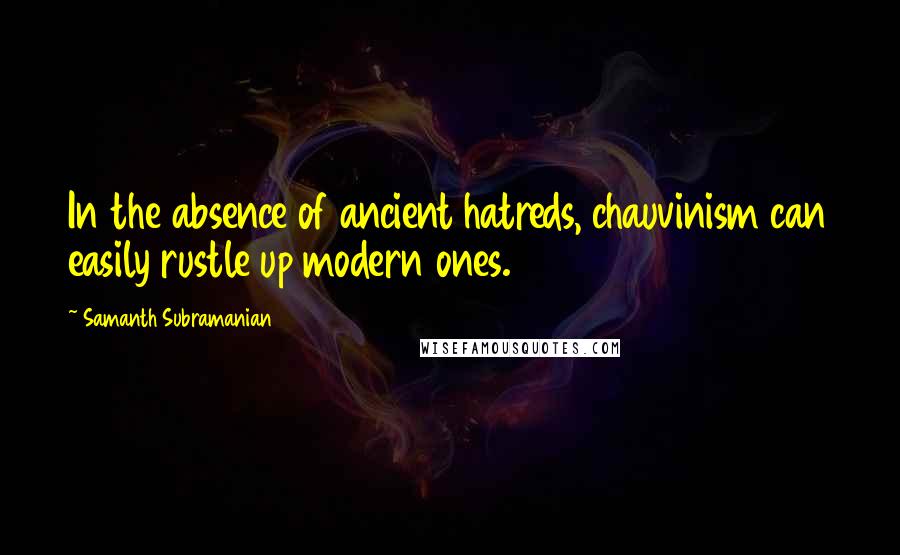 Samanth Subramanian Quotes: In the absence of ancient hatreds, chauvinism can easily rustle up modern ones.