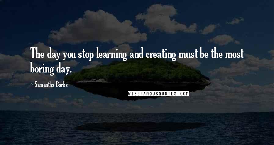Samantha Barks Quotes: The day you stop learning and creating must be the most boring day.
