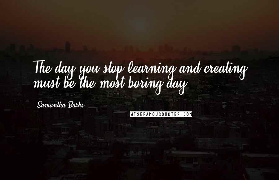 Samantha Barks Quotes: The day you stop learning and creating must be the most boring day.