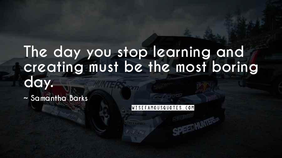 Samantha Barks Quotes: The day you stop learning and creating must be the most boring day.