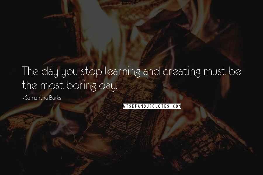 Samantha Barks Quotes: The day you stop learning and creating must be the most boring day.