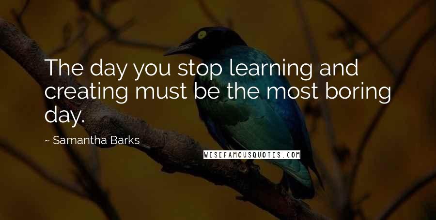 Samantha Barks Quotes: The day you stop learning and creating must be the most boring day.