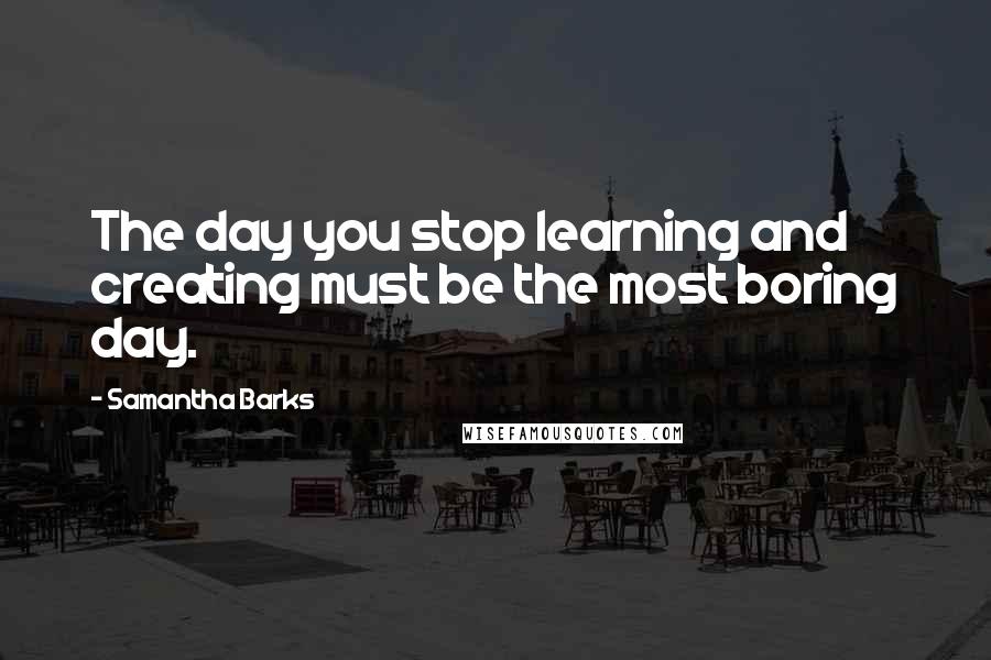 Samantha Barks Quotes: The day you stop learning and creating must be the most boring day.