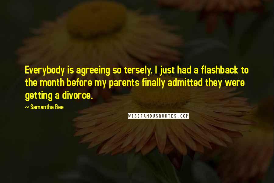 Samantha Bee Quotes: Everybody is agreeing so tersely. I just had a flashback to the month before my parents finally admitted they were getting a divorce.