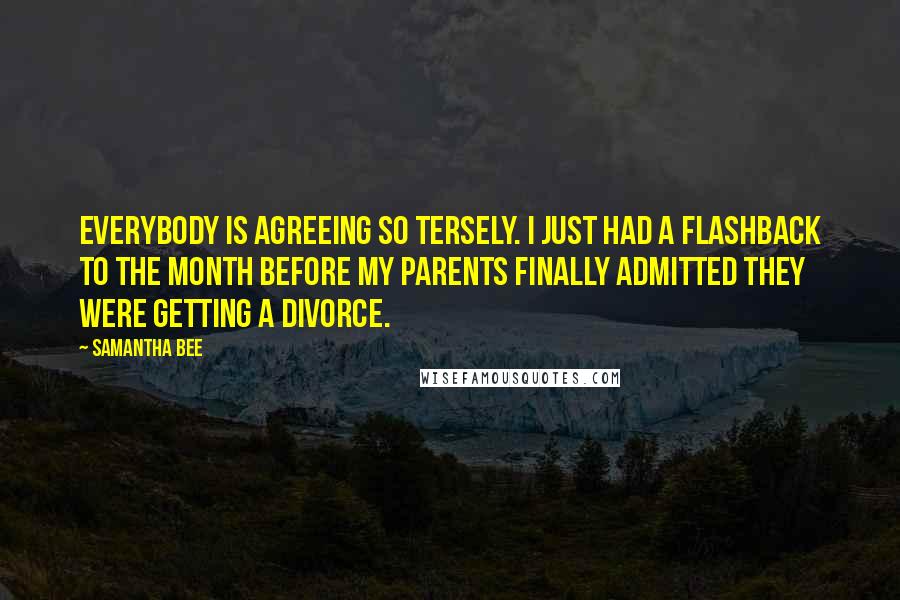 Samantha Bee Quotes: Everybody is agreeing so tersely. I just had a flashback to the month before my parents finally admitted they were getting a divorce.