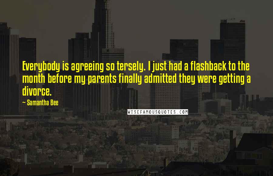 Samantha Bee Quotes: Everybody is agreeing so tersely. I just had a flashback to the month before my parents finally admitted they were getting a divorce.
